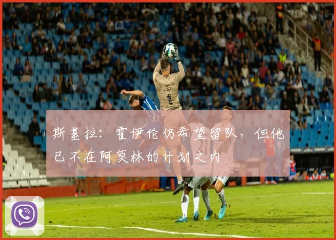 斯基拉：霍伊伦仍希望留队，但他已不在阿莫林的计划之内